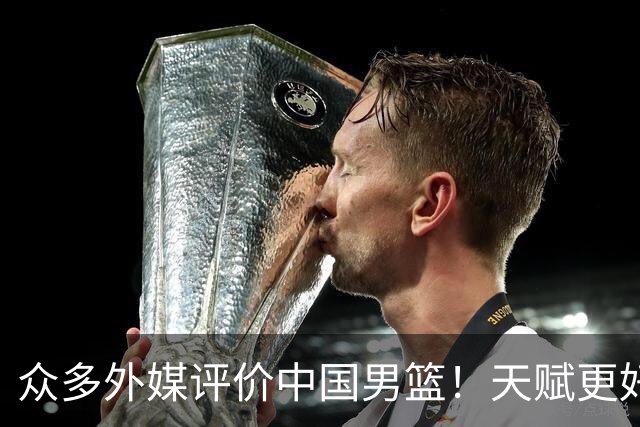 众多外媒评价中国男篮！天赋更好，打法却过时